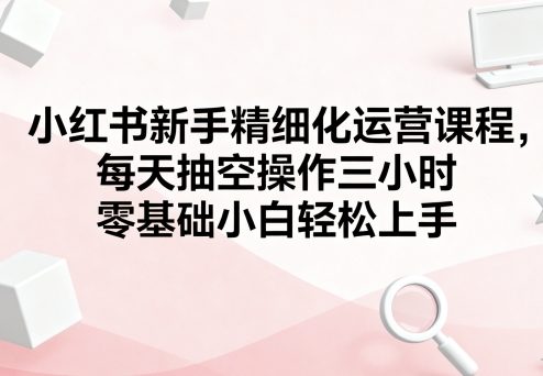 小红书新手精细化运营课程，每天抽空操作三小时，零基础小白轻松上手-得贵网赚