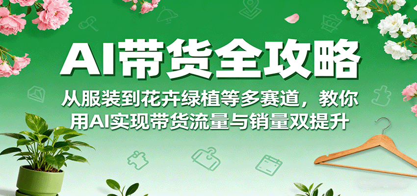 AI带货全攻略，从服装到花卉绿植等多赛道，教你用AI实现带货流量与销量双提升-得贵网赚